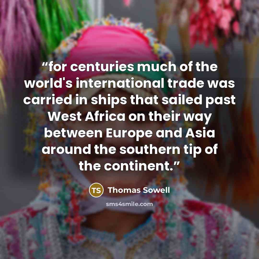 “for centuries much of the world's international trade was carried in ships that sailed past West Africa on their way between Europe and Asia around the southern tip of the continent.” quote by Thomas Sowell