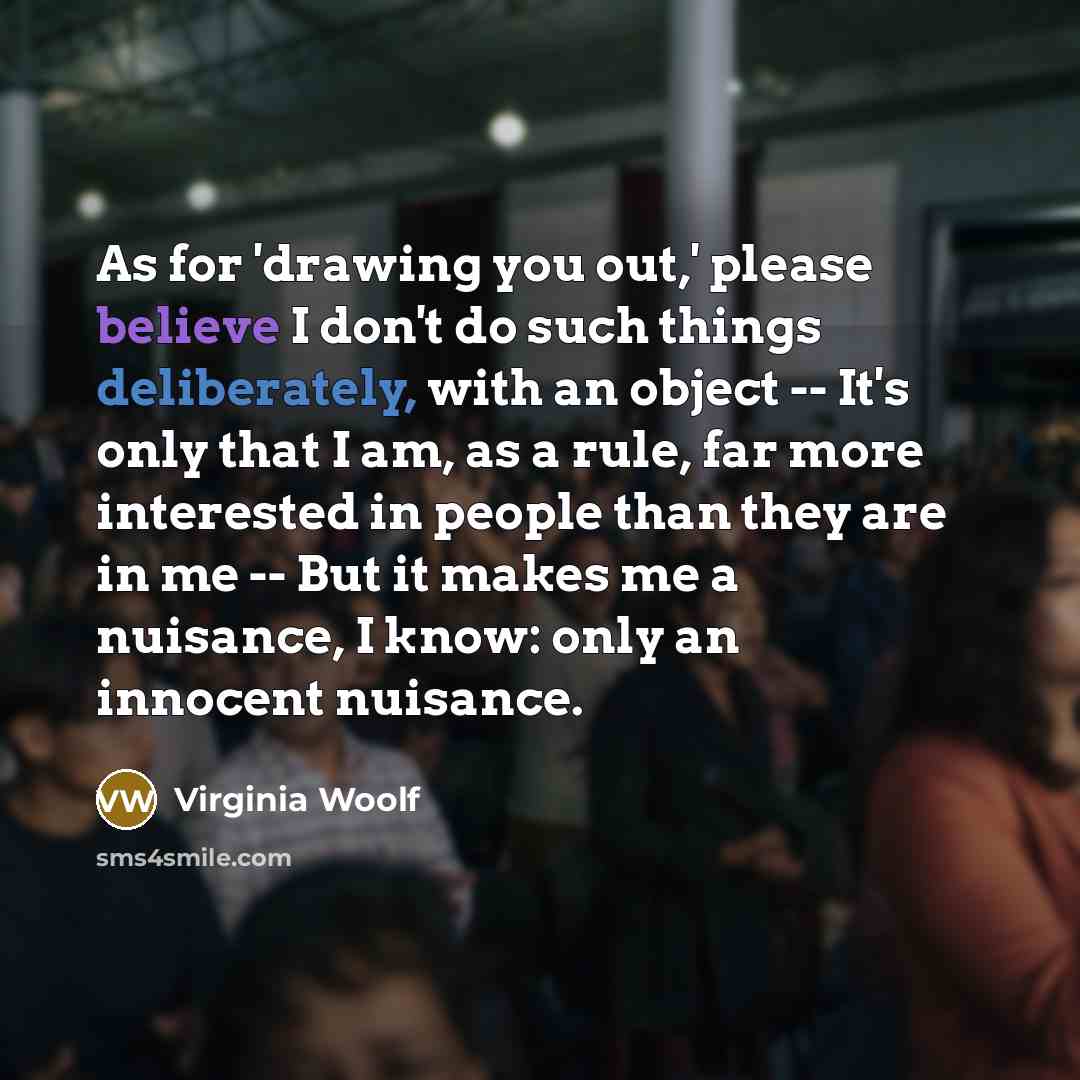 “As for 'drawing you out,' please believe I don't do such things deliberately, with an object -- It's only that I am, as a rule, far more interested in people than they are in me -- But it makes me a nuisance, I know: only an innocent nuisance.” quote by Virginia Woolf
