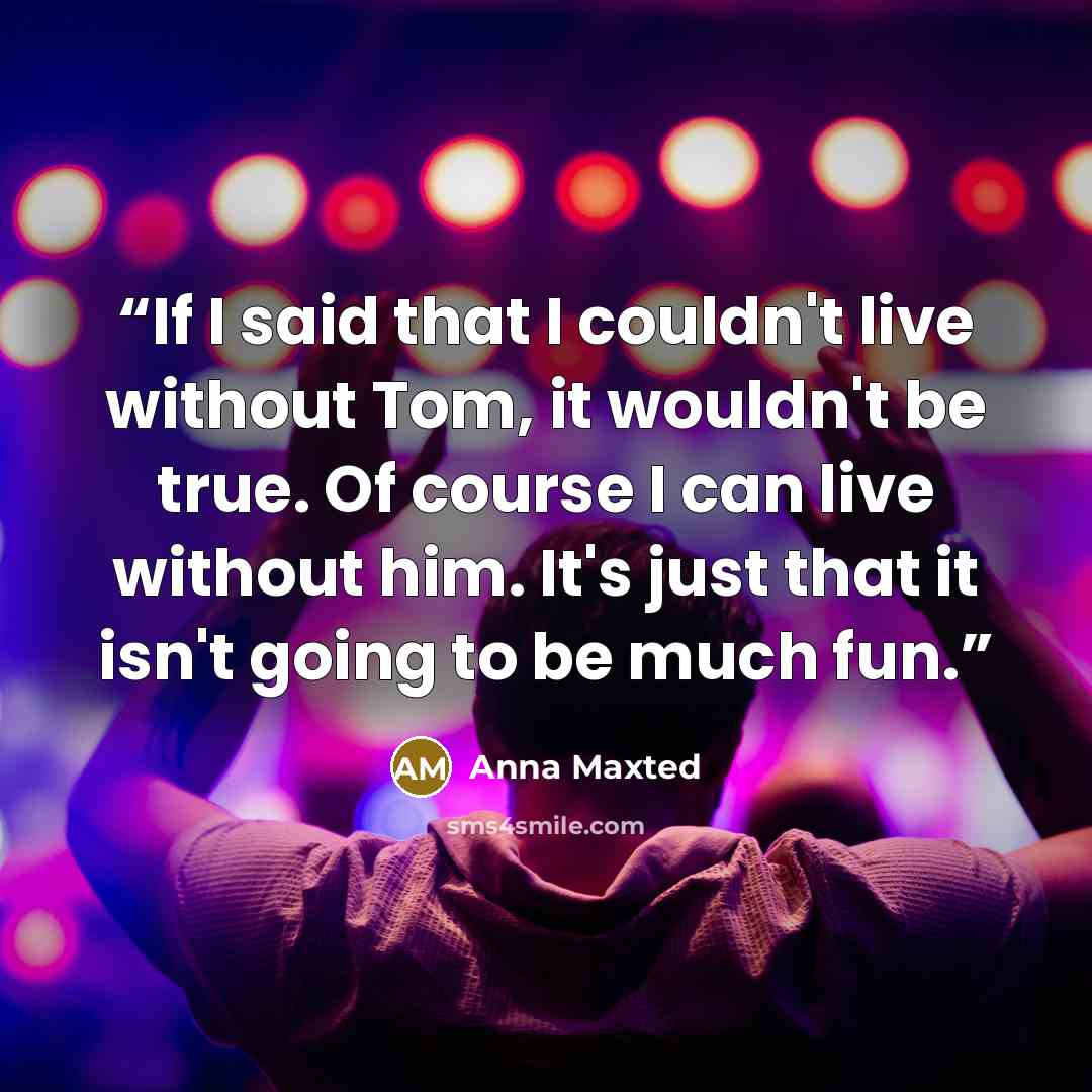 “If I said that I couldn't live without Tom, it wouldn't be true. Of course I can live without him. It's just that it isn't going to be much fun.” quote by Anna Maxted