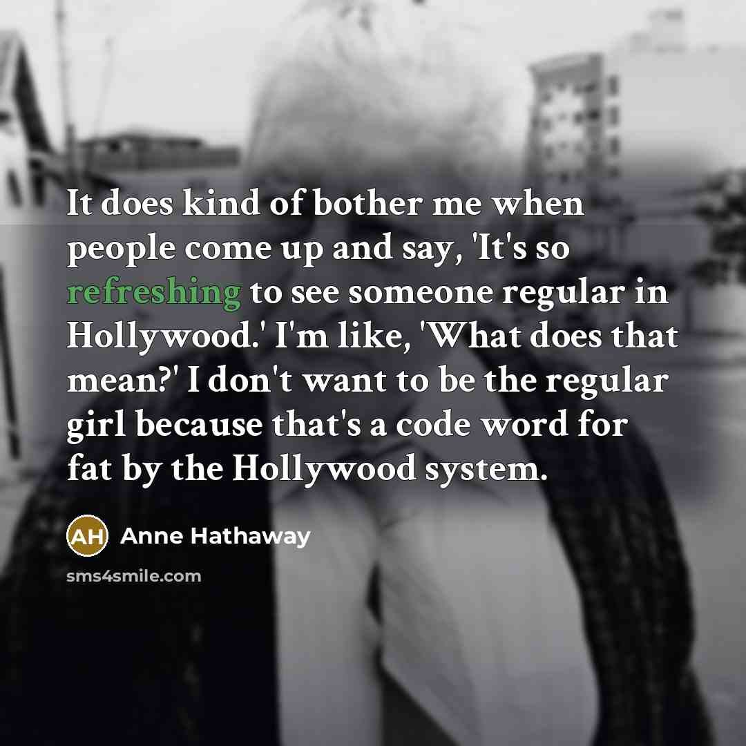 “It does kind of bother me when people come up and say, 'It's so refreshing to see someone regular in Hollywood.' I'm like, 'What does that mean?' I don't want to be the regular girl because that's a code word for fat by the Hollywood system.” quote by Anne Hathaway