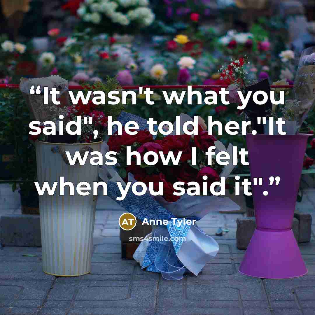 “It wasn't what you said", he told her."It was how I felt when you said it".” quote by Anne Tyler