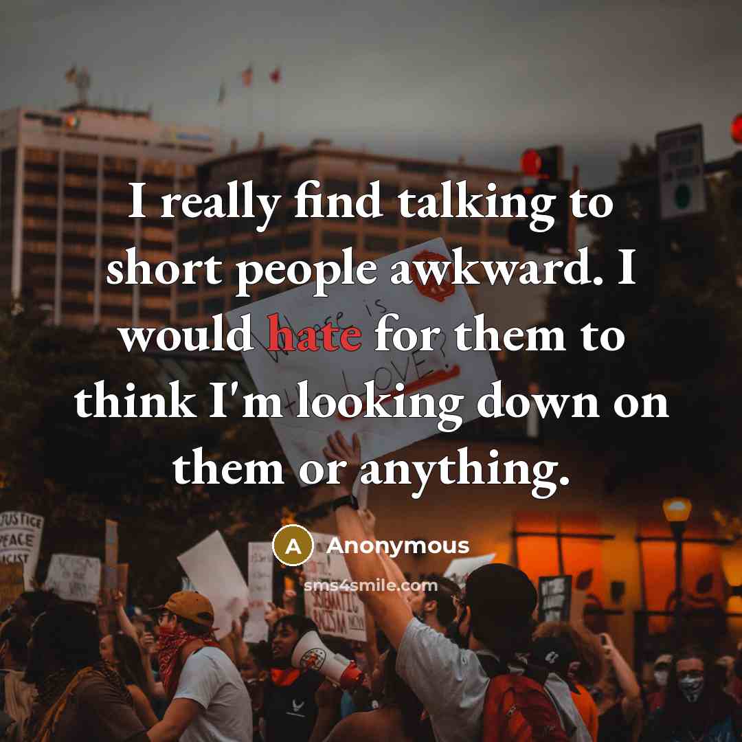 “I really find talking to short people awkward. I would hate for them to think I'm looking down on them or anything.” quote by Anonymous
