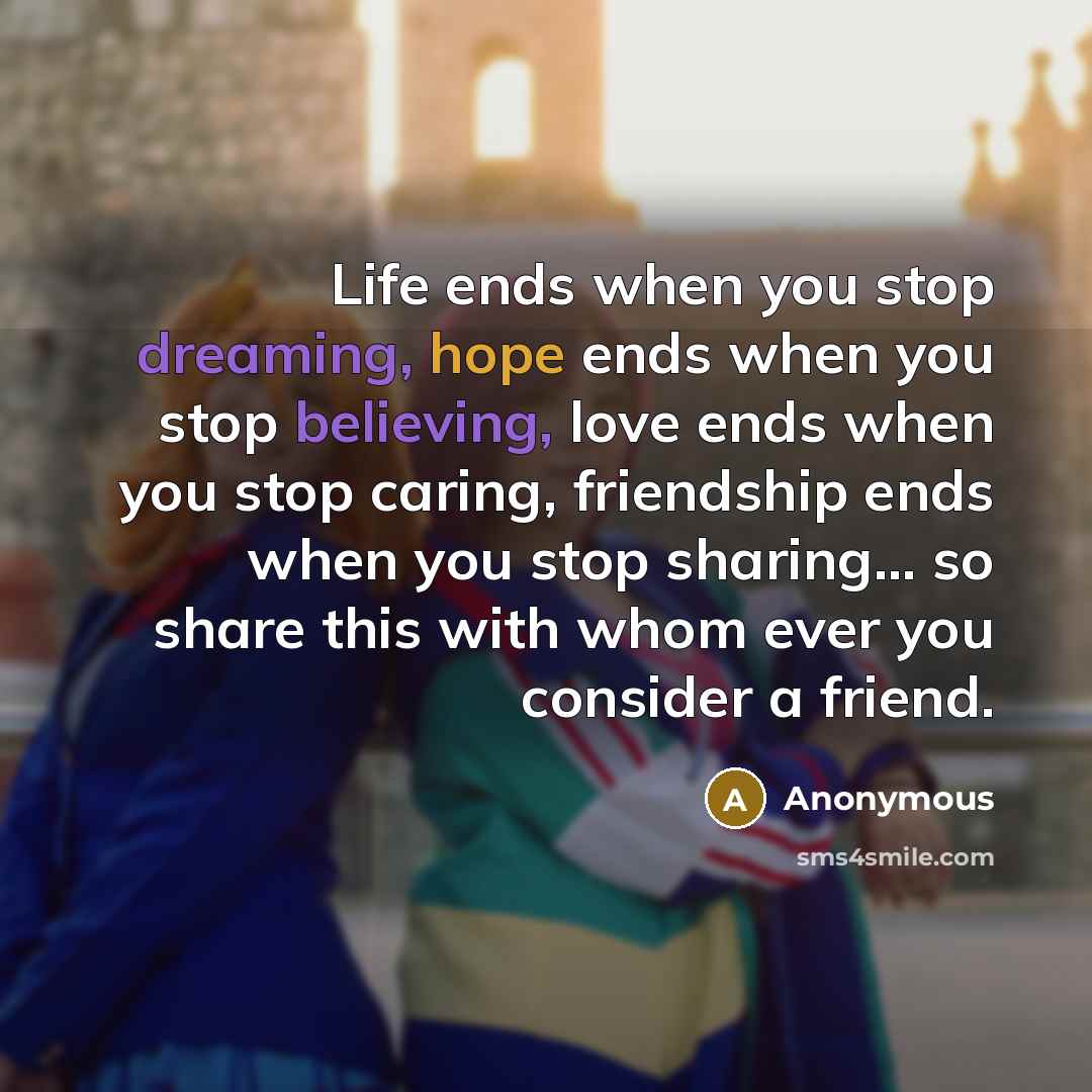 “Life ends when you stop dreaming, hope ends when you stop believing, love ends when you stop caring, friendship ends when you stop sharing... so share this with whom ever you consider a friend.” quote by Anonymous