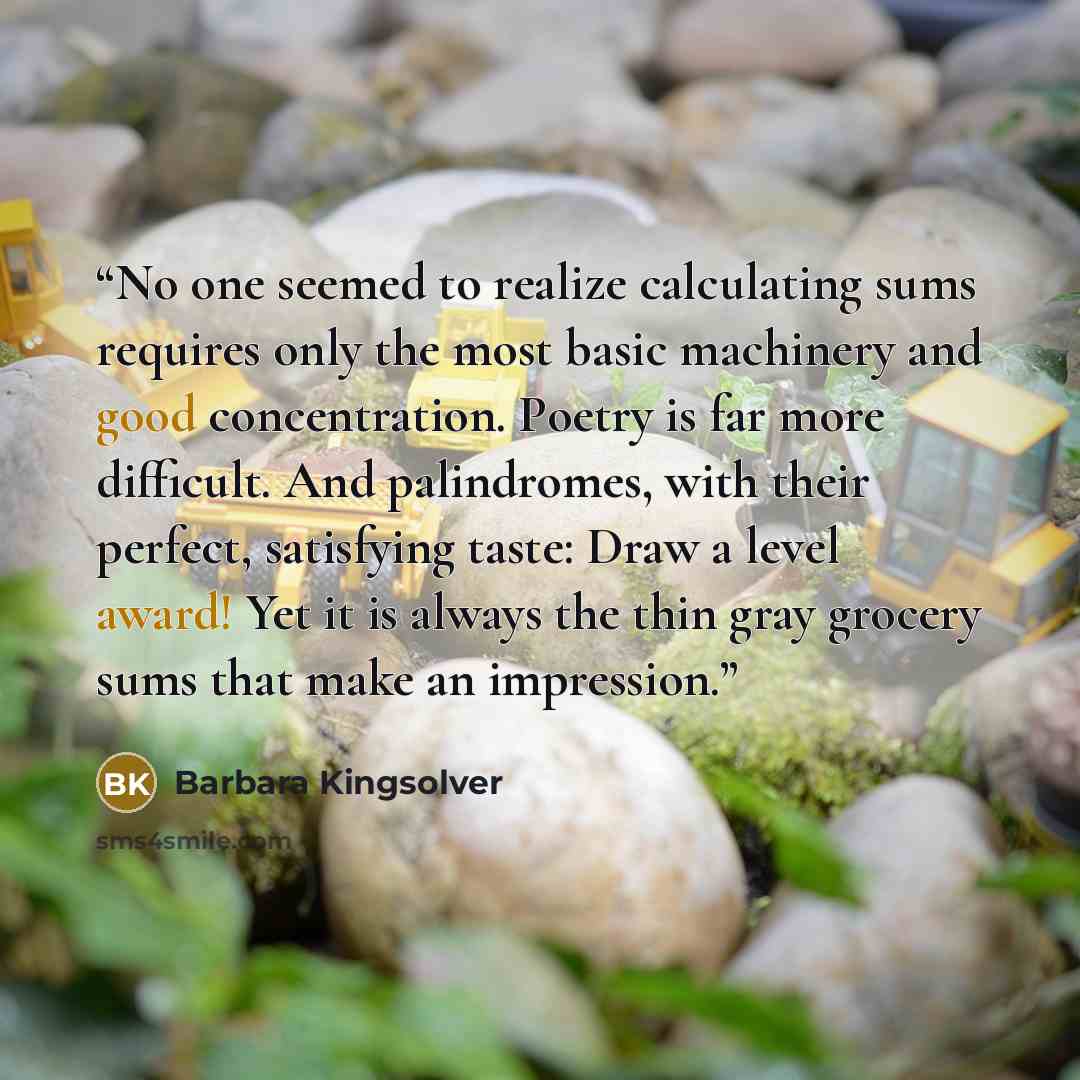 “No one seemed to realize calculating sums requires only the most basic machinery and good concentration. Poetry is far more difficult. And palindromes, with their perfect, satisfying taste: Draw a level award! Yet it is always the thin gray grocery sums that make an impression.” quote by Barbara Kingsolver