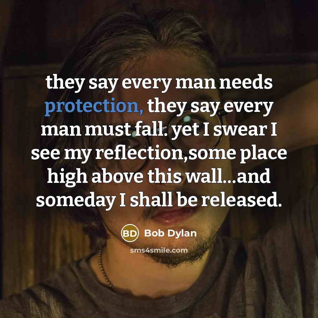 “they say every man needs protection, they say every man must fall. yet I swear I see my reflection,some place high above this wall…and someday I shall be released.” quote by Bob Dylan