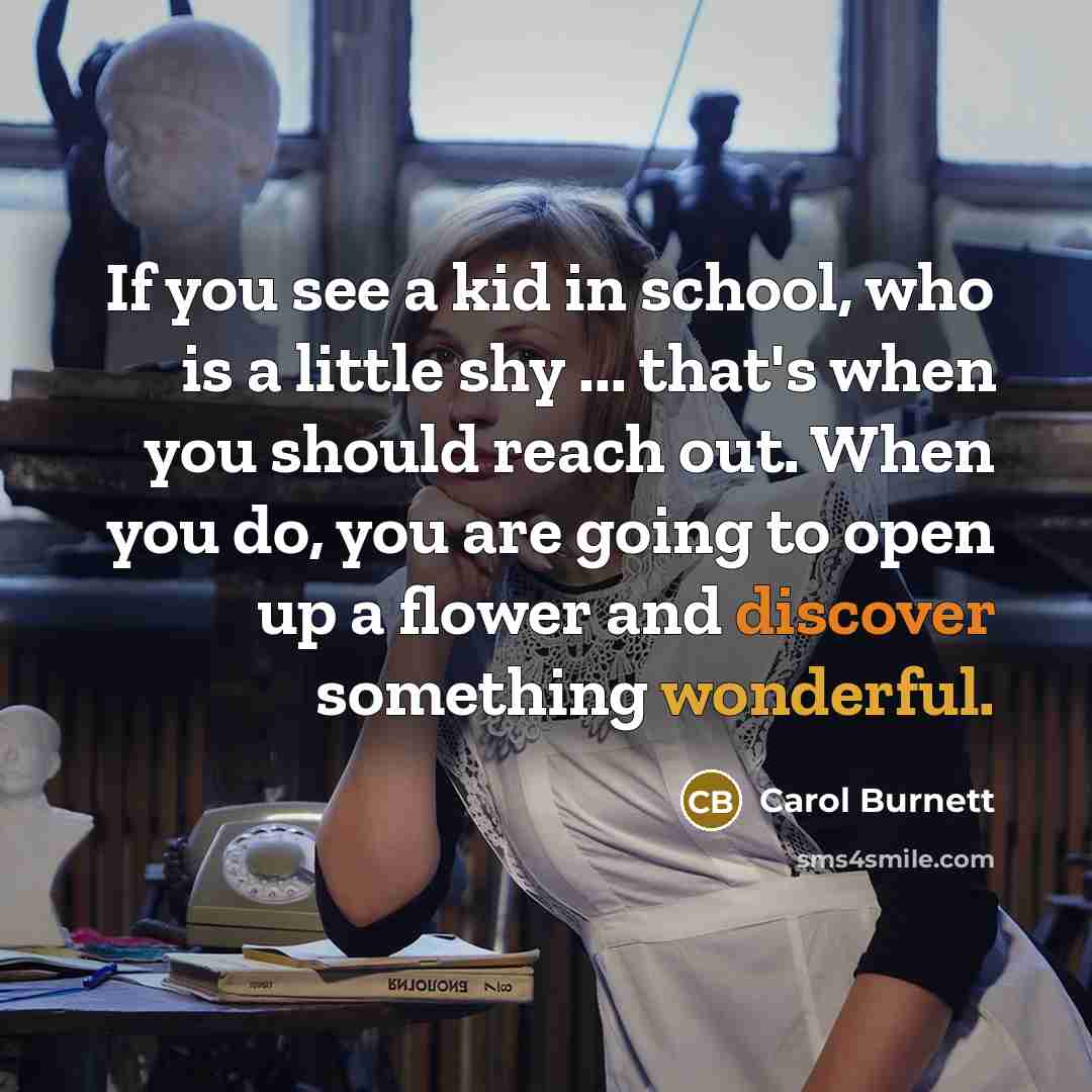 “If you see a kid in school, who is a little shy ... that's when you should reach out. When you do, you are going to open up a flower and discover something wonderful.” quote by Carol Burnett