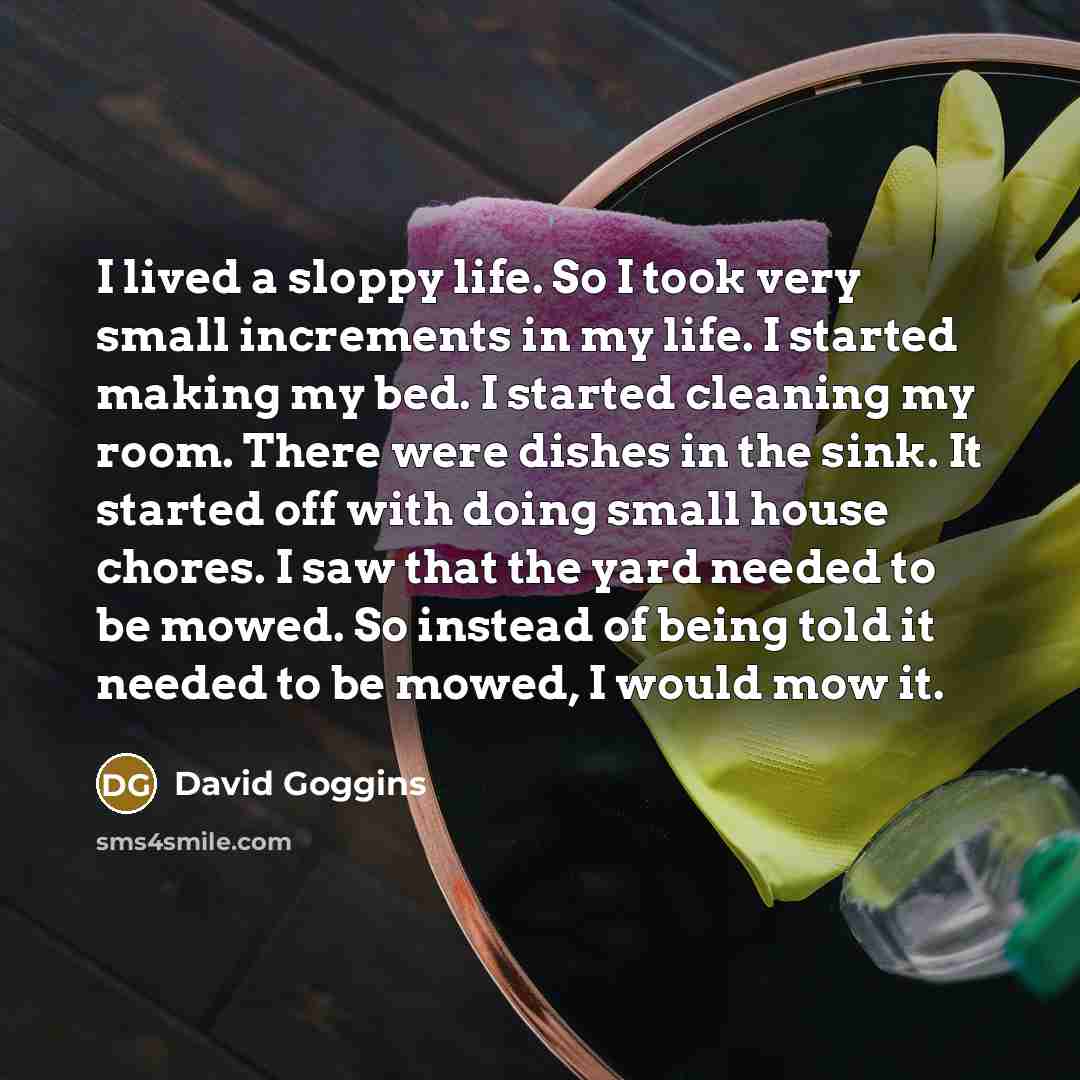 “I lived a sloppy life. So I took very small increments in my life. I started making my bed. I started cleaning my room. There were dishes in the sink. It started off with doing small house chores. I saw that the yard needed to be mowed. So instead of being told it needed to be mowed, I would mow it.” quote by David Goggins