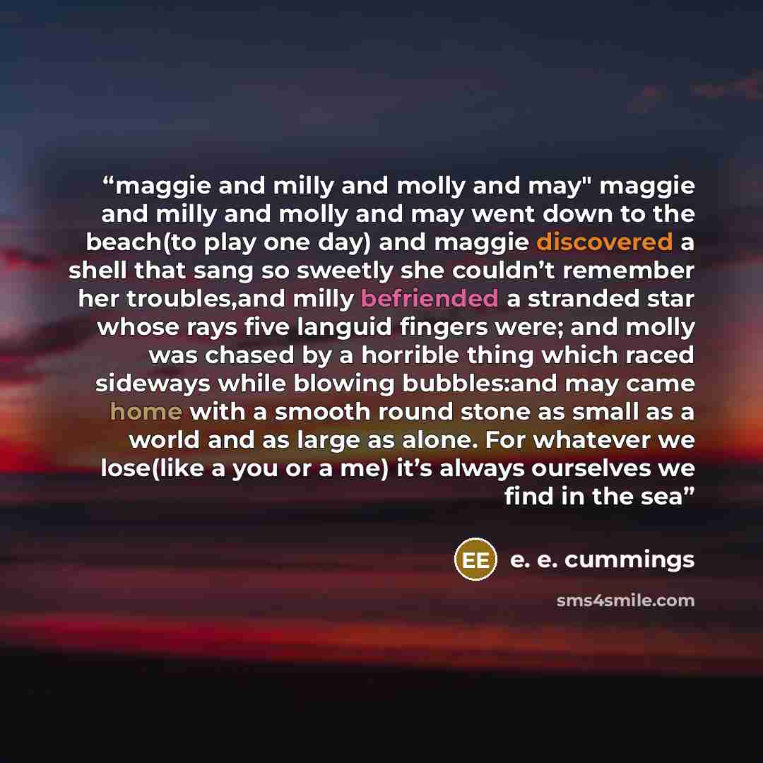 “maggie and milly and molly and may" maggie and milly and molly and may went down to the beach(to play one day) and maggie discovered a shell that sang so sweetly she couldn’t remember her troubles,and milly befriended a stranded star whose rays five languid fingers were; and molly was chased by a…” quote by E. E. Cummings