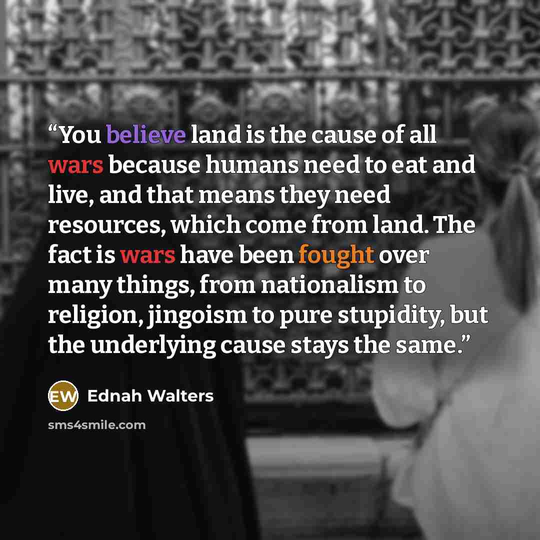 “You believe land is the cause of all wars because humans need to eat and live, and that means they need resources, which come from land. The fact is wars have been fought over many things, from nationalism to religion, jingoism to pure stupidity, but the underlying cause stays the same.” quote by Ednah Walters