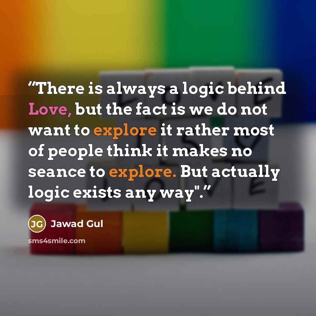 “There is always a logic behind Love, but the fact is we do not want to explore it rather most of people think it makes no seance to explore. But actually logic exists any way".” quote by Jawad Gul