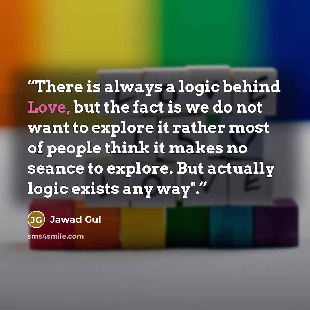“There is always a logic behind Love, but the fact is we do not want to explore it rather most of people think it makes no seance to explore. But actually logic exists any way".” quote by Jawad Gul