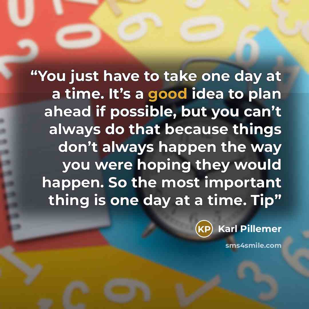 “You just have to take one day at a time. It’s a good idea to plan ahead if possible, but you can’t always do that because things don’t always happen the way you were hoping they would happen. So the most important thing is one day at a time. Tip” quote by Karl Pillemer