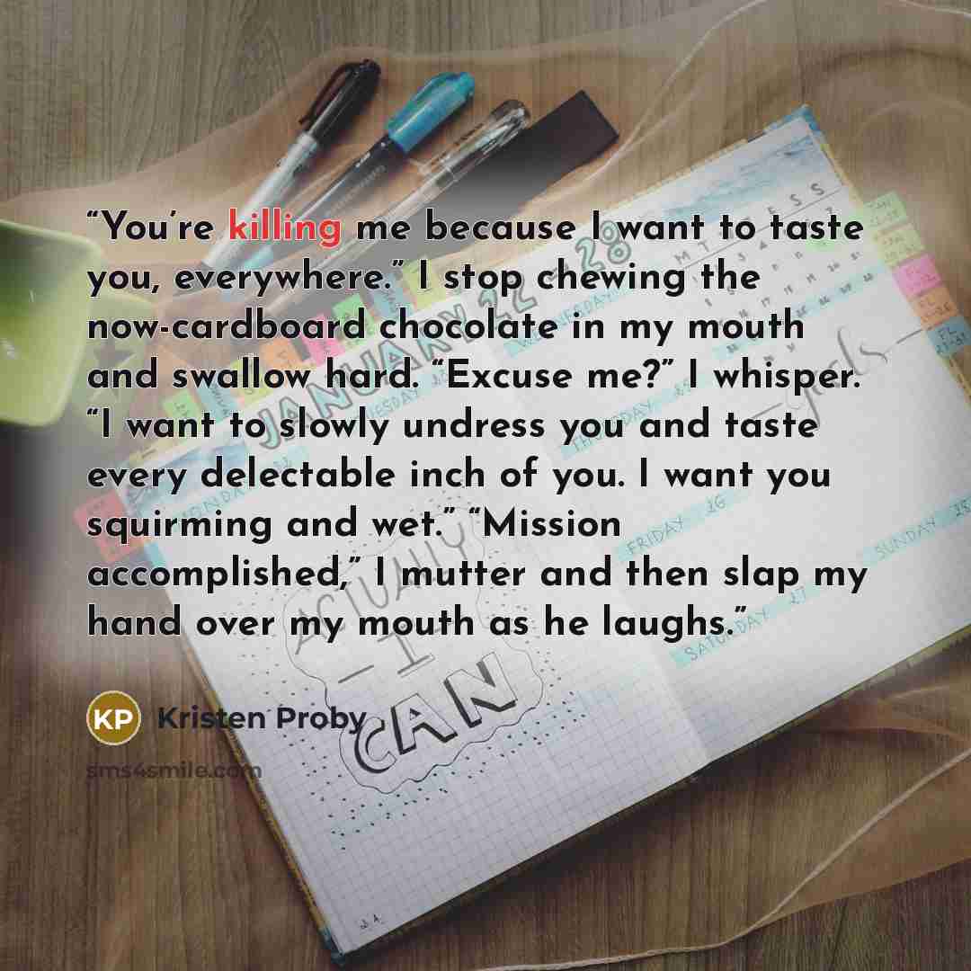 “You’re killing me because I want to taste you, everywhere.” I stop chewing the now-cardboard chocolate in my mouth and swallow hard. “Excuse me?” I whisper. “I want to slowly undress you and taste every delectable inch of you. I want you squirming and wet.” “Mission accomplished,” I mutter and…” quote by Kristen Proby