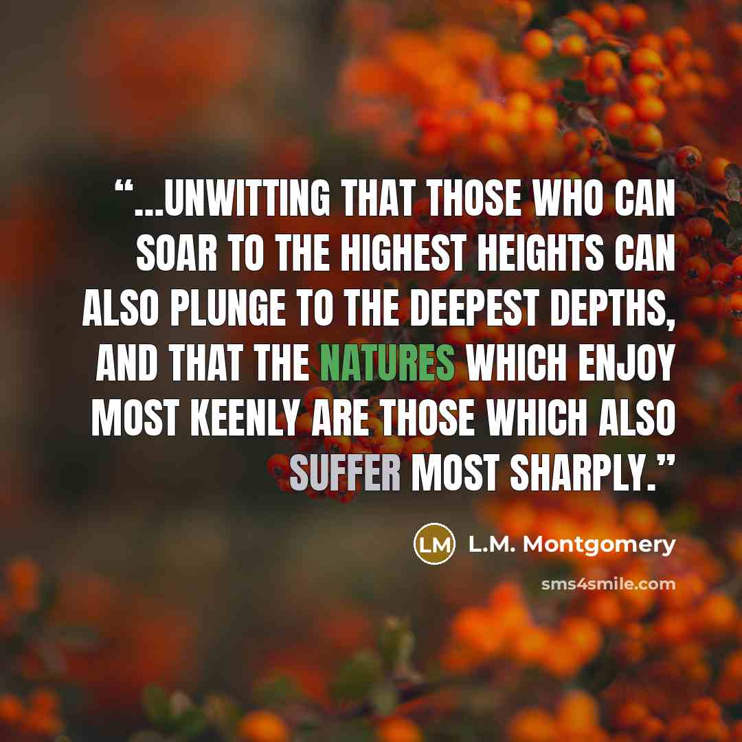 “…unwitting that those who can soar to the highest heights can also plunge to the deepest depths, and that the natures which enjoy most keenly are those which also suffer most sharply.” quote by L.M. Montgomery