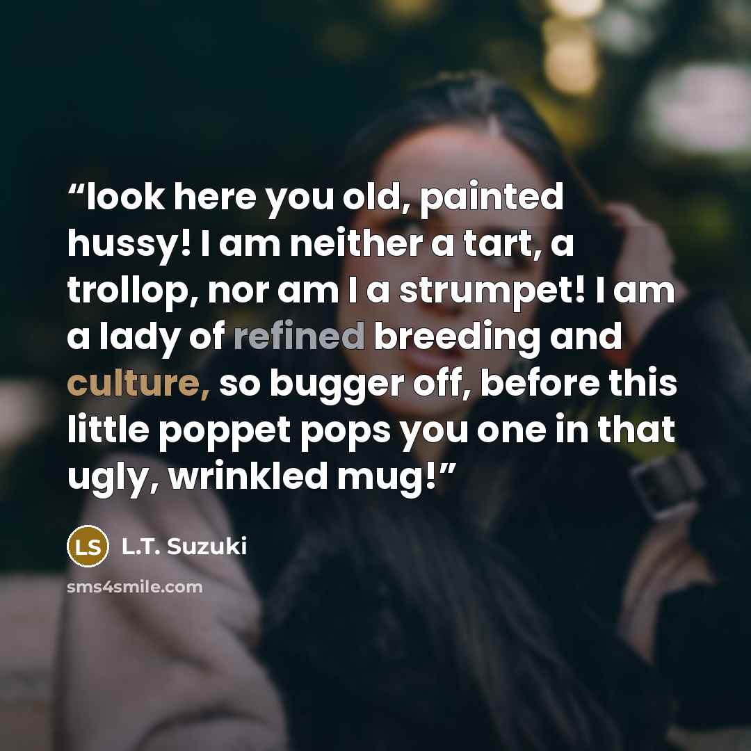 “look here you old, painted hussy! I am neither a tart, a trollop, nor am I a strumpet! I am a lady of refined breeding and culture, so bugger off, before this little poppet pops you one in that ugly, wrinkled mug!” quote by L.T. Suzuki
