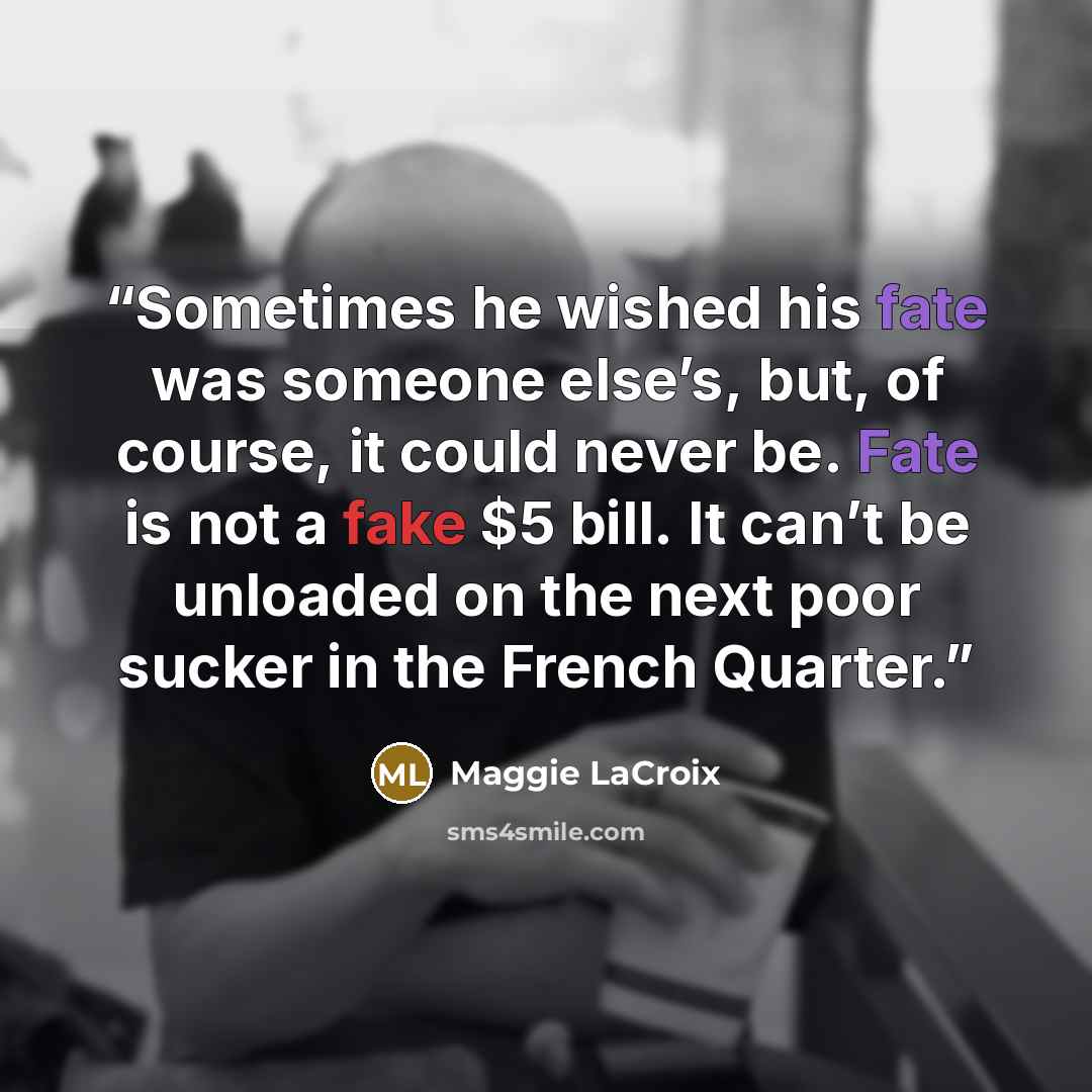 “Sometimes he wished his fate was someone else’s, but, of course, it could never be. Fate is not a fake $5 bill. It can’t be unloaded on the next poor sucker in the French Quarter.” quote by Maggie LaCroix