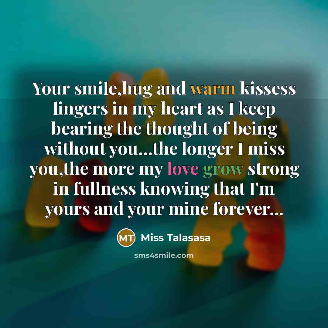 “Your smile,hug and warm kissess lingers in my heart as I keep bearing the thought of being without you…the longer I miss you,the more my love grow strong in fullness knowing that I'm yours and your mine forever...” quote by Miss Talasasa