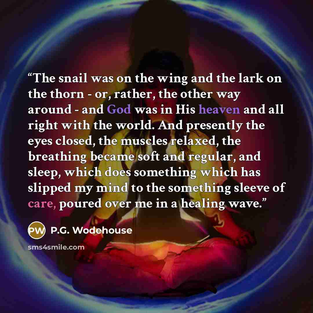 “The snail was on the wing and the lark on the thorn - or, rather, the other way around - and God was in His heaven and all right with the world. And presently the eyes closed, the muscles relaxed, the breathing became soft and regular, and sleep, which does something which has slipped my mind to…” quote by P.G. Wodehouse