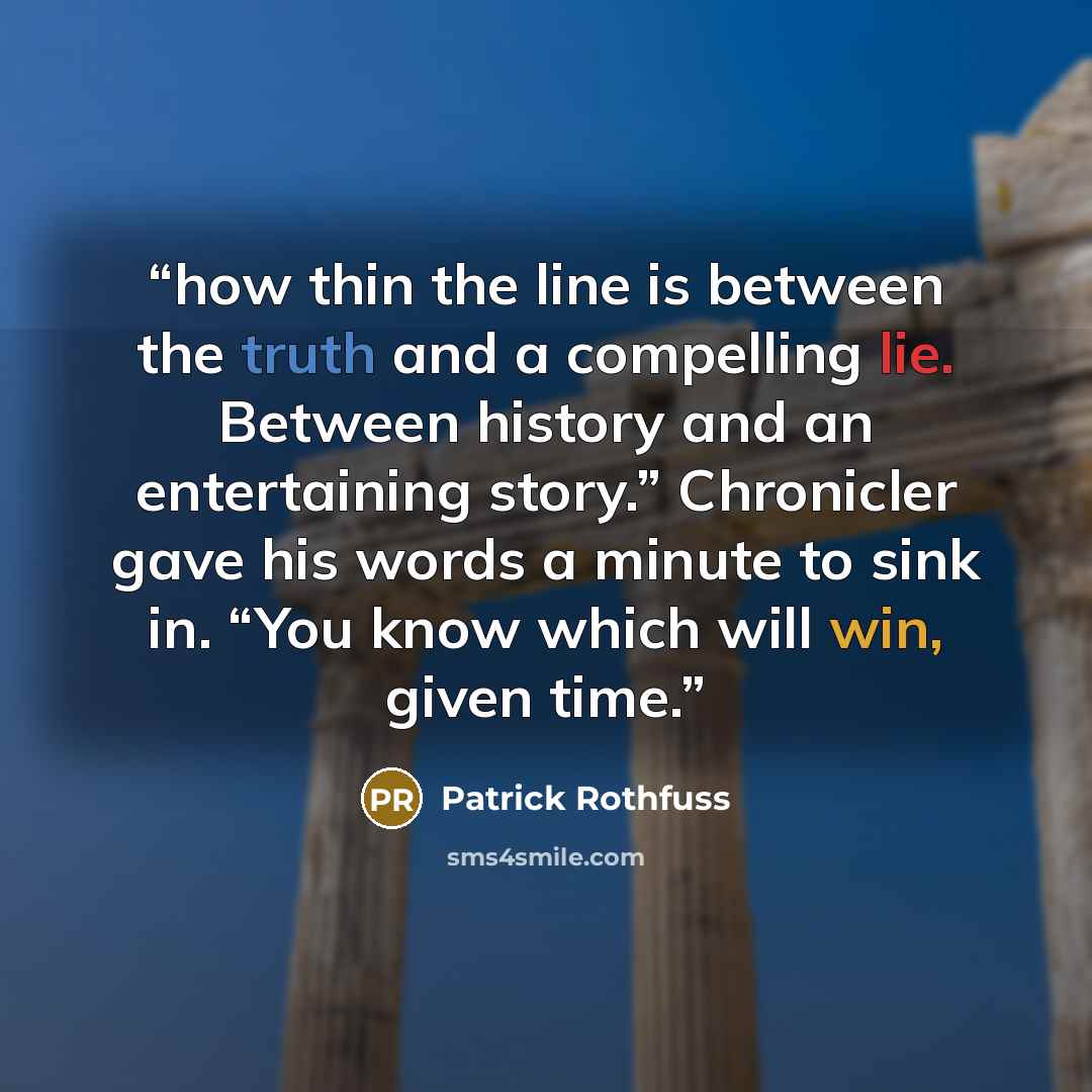 “how thin the line is between the truth and a compelling lie. Between history and an entertaining story.” Chronicler gave his words a minute to sink in. “You know which will win, given time.” quote by Patrick Rothfuss