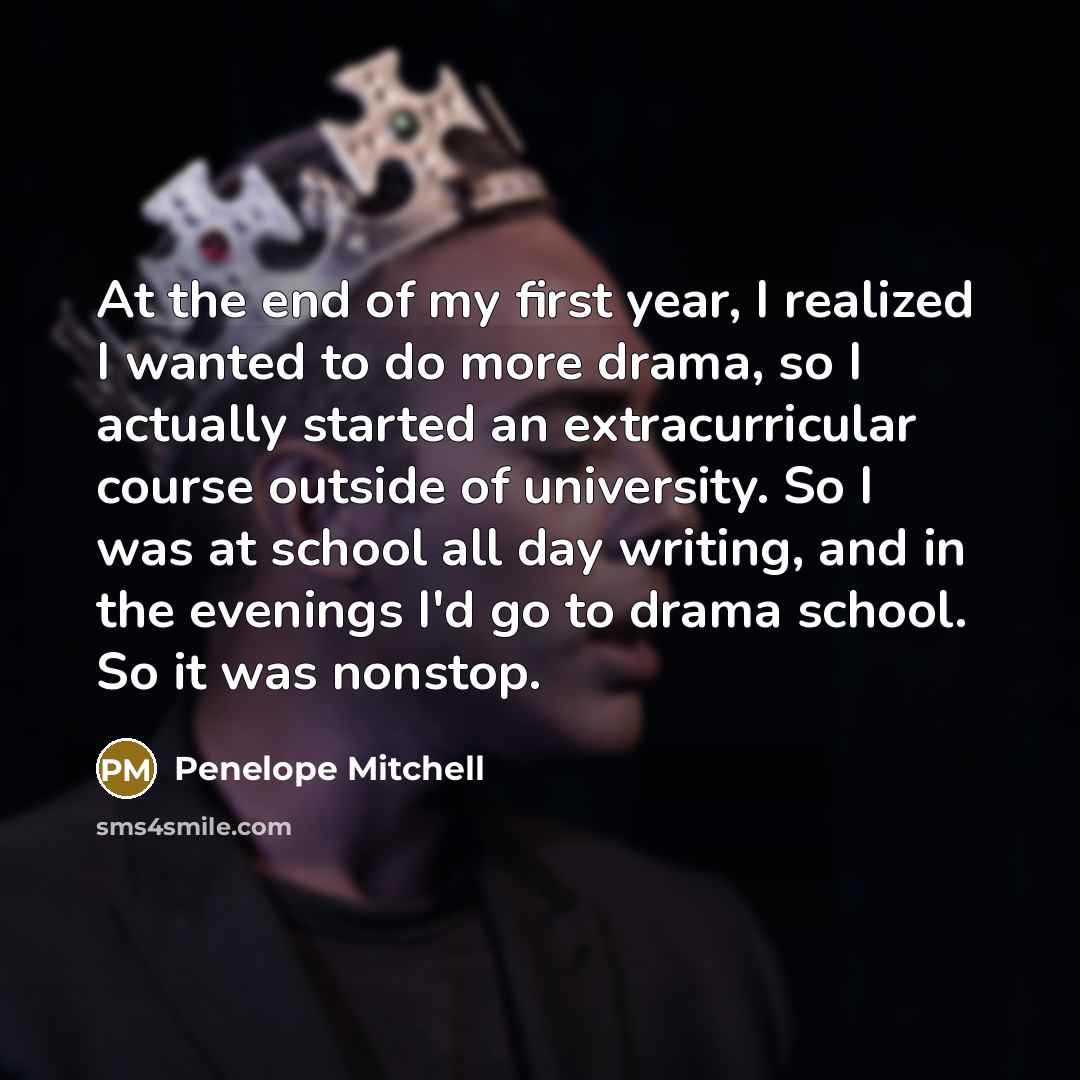 “At the end of my first year, I realized I wanted to do more drama, so I actually started an extracurricular course outside of university. So I was at school all day writing, and in the evenings I'd go to drama school. So it was nonstop.” quote by Penelope Mitchell