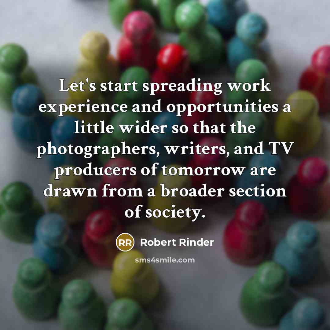“Let's start spreading work experience and opportunities a little wider so that the photographers, writers, and TV producers of tomorrow are drawn from a broader section of society.” quote by Robert Rinder