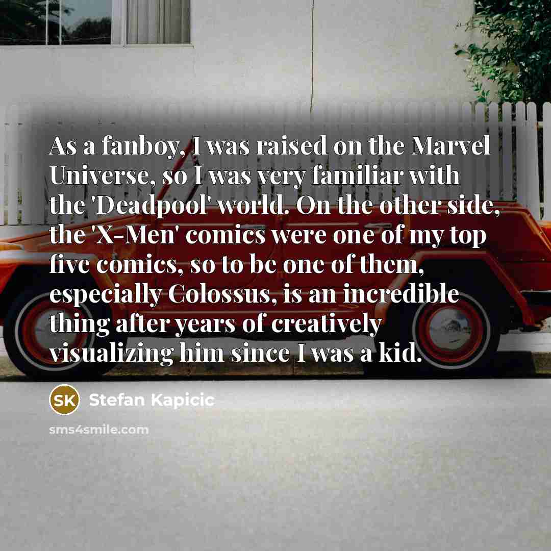 “As a fanboy, I was raised on the Marvel Universe, so I was very familiar with the 'Deadpool' world. On the other side, the 'X-Men' comics were one of my top five comics, so to be one of them, especially Colossus, is an incredible thing after years of creatively visualizing him since I was a kid.” quote by Stefan Kapicic