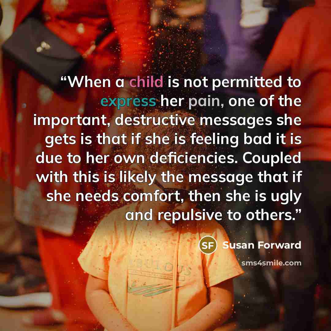 “When a child is not permitted to express her pain, one of the important, destructive messages she gets is that if she is feeling bad it is due to her own deficiencies. Coupled with this is likely the message that if she needs comfort, then she is ugly and repulsive to others.” quote by Susan Forward