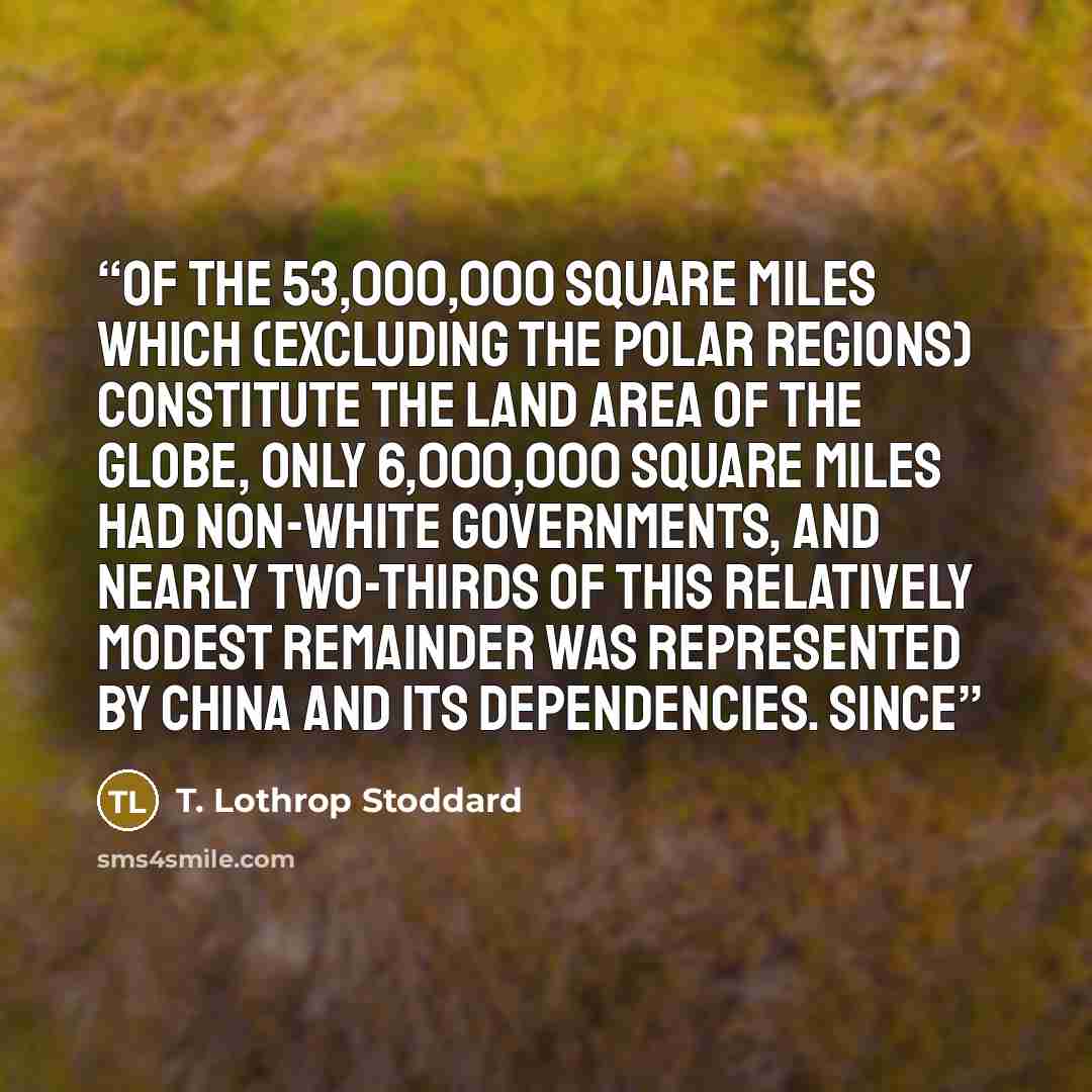 “of the 53,000,000 square miles which (excluding the polar regions) constitute the land area of the globe, only 6,000,000 square miles had non-white governments, and nearly two-thirds of this relatively modest remainder was represented by China and its dependencies. Since” quote by T. Lothrop Stoddard