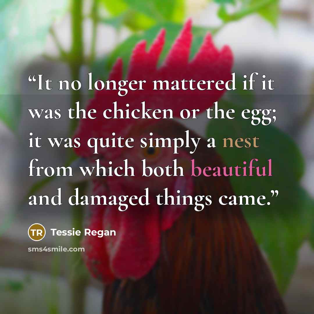 “It no longer mattered if it was the chicken or the egg; it was quite simply a nest from which both beautiful and damaged things came.” quote by Tessie Regan