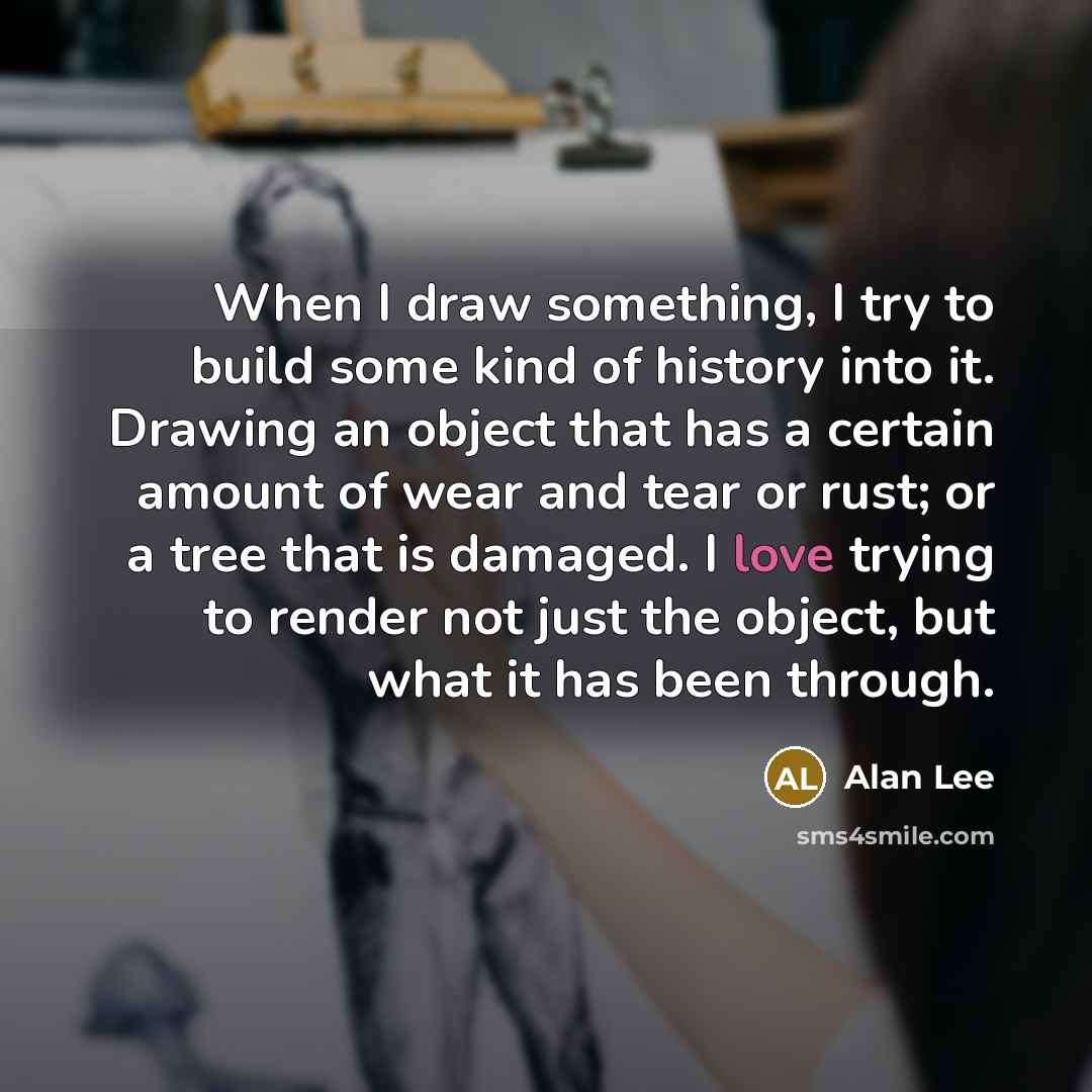 “When I draw something, I try to build some kind of history into it. Drawing an object that has a certain amount of wear and tear or rust; or a tree that is damaged. I love trying to render not just the object, but what it has been through.” quote by Alan Lee