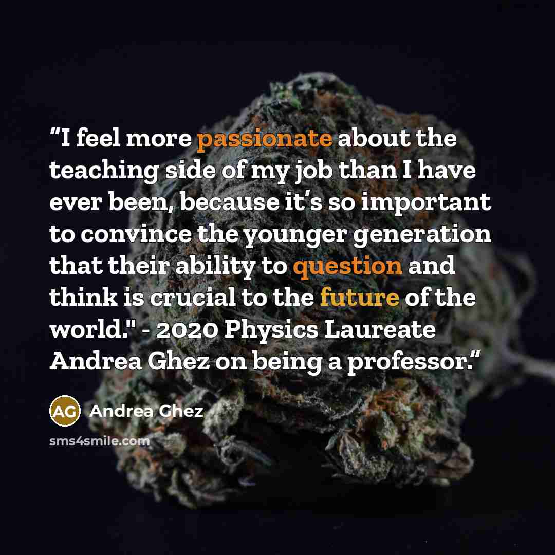 “I feel more passionate about the teaching side of my job than I have ever been, because it’s so important to convince the younger generation that their ability to question and think is crucial to the future of the world." - 2020 Physics Laureate Andrea Ghez on being a professor.” quote by Andrea Ghez