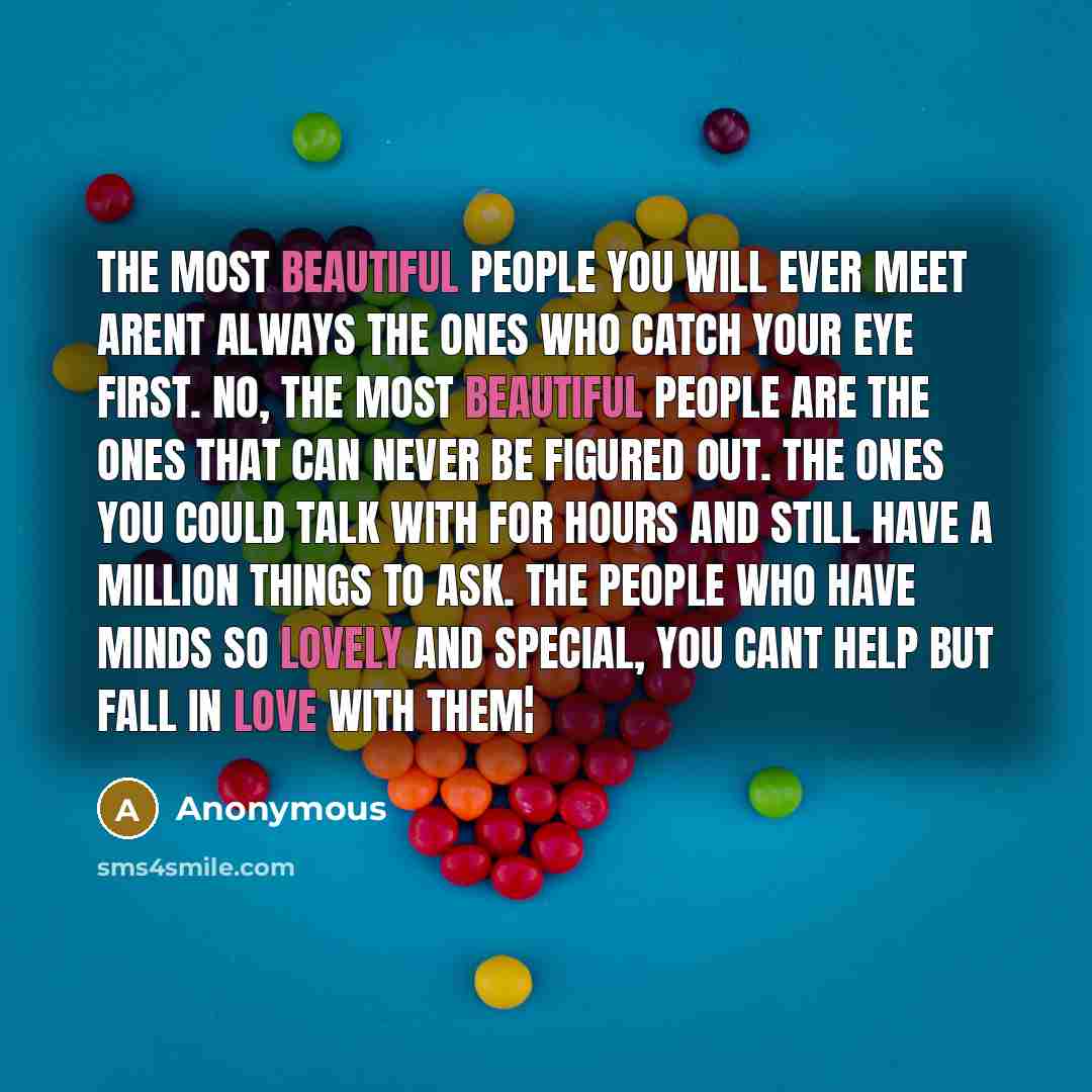 “The most beautiful people you will ever meet arent always the ones who catch your eye first. No, the most beautiful people are the ones that can never be figured out. The ones you could talk with for hours and still have a million things to ask. The people who have minds so lovely and special, you…” quote by Anonymous