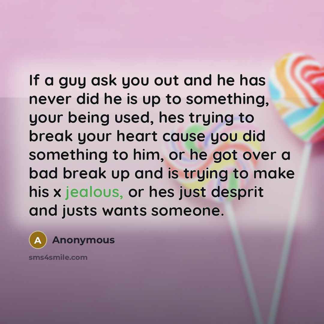 “If a guy ask you out and he has never did he is up to something, your being used, hes trying to break your heart cause you did something to him, or he got over a bad break up and is trying to make his x jealous, or hes just desprit and justs wants someone.” quote by Anonymous