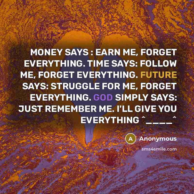 “MONEY SAYS : EARN ME, FORGET EVERYTHING. TIME SAYS: FOLLOW ME, FORGET EVERYTHING. FUTURE SAYS: STRUGGLE FOR ME, FORGET EVERYTHING. GOD SIMPLY SAYS: JUST REMEMBER ME. I'LL GIVE YOU EVERYTHING ^____^” quote by Anonymous