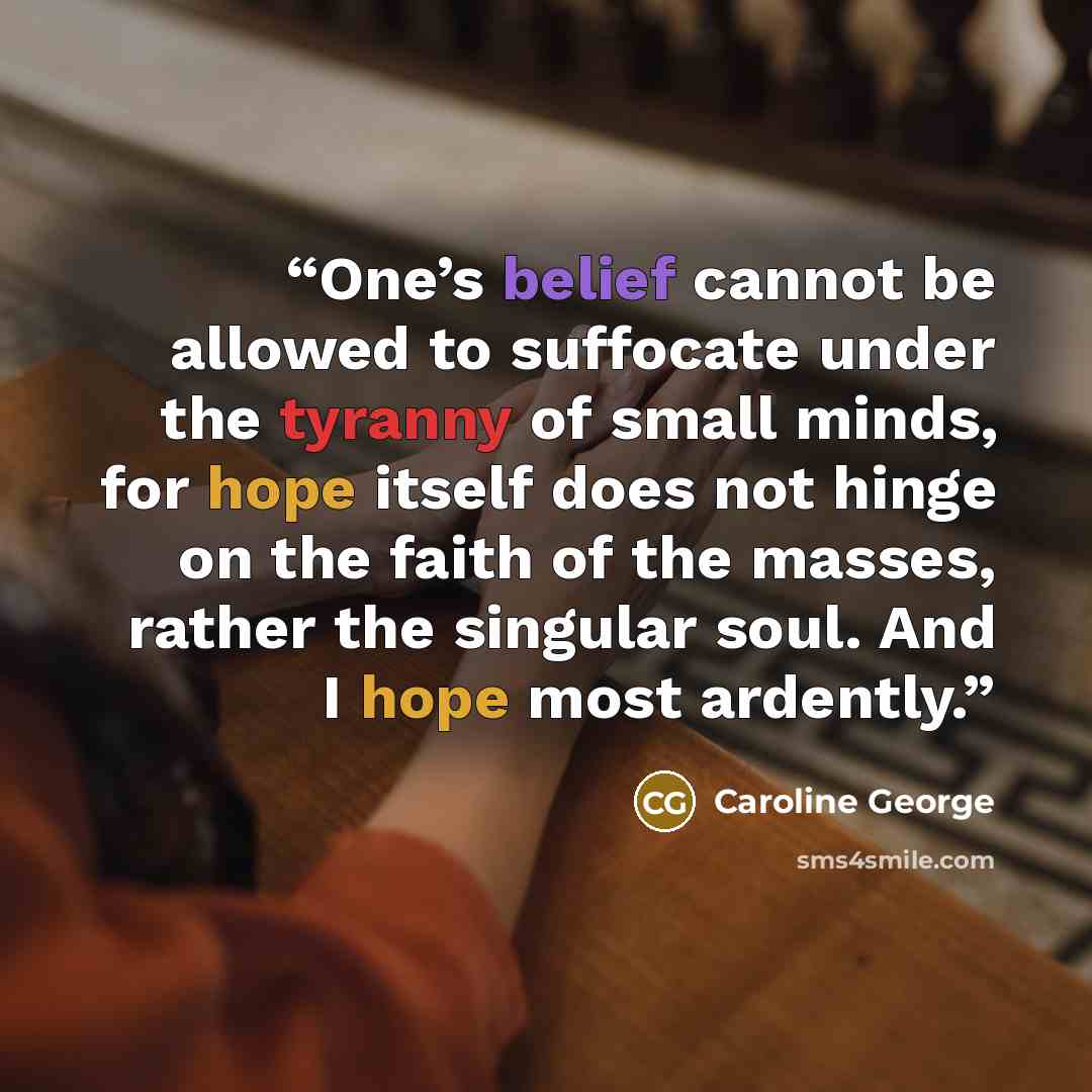 “One’s belief cannot be allowed to suffocate under the tyranny of small minds, for hope itself does not hinge on the faith of the masses, rather the singular soul. And I hope most ardently.” quote by Caroline George