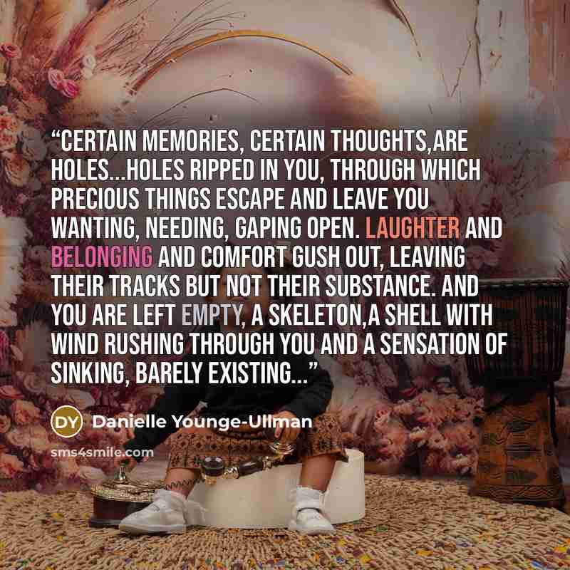 “Certain memories, certain thoughts,are holes...holes ripped in you, through which precious things escape and leave you wanting, needing, gaping open. Laughter and belonging and comfort gush out, leaving their tracks but not their substance. And you are left empty, a skeleton,a shell with wind…” quote by Danielle Younge-Ullman