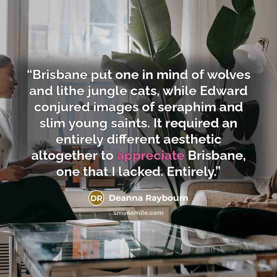 “Brisbane put one in mind of wolves and lithe jungle cats, while Edward conjured images of seraphim and slim young saints. It required an entirely different aesthetic altogether to appreciate Brisbane, one that I lacked. Entirely.” quote by Deanna Raybourn