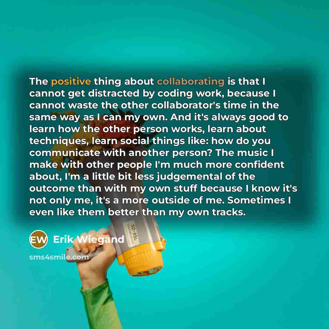 “The positive thing about collaborating is that I cannot get distracted by coding work, because I cannot waste the other collaborator's time in the same way as I can my own. And it's always good to learn how the other person works, learn about techniques, learn social things like: how do you…” quote by Erik Wiegand