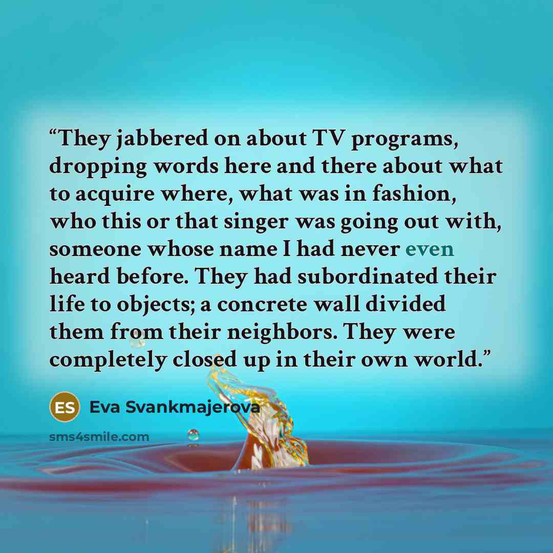 “They jabbered on about TV programs, dropping words here and there about what to acquire where, what was in fashion, who this or that singer was going out with, someone whose name I had never even heard before. They had subordinated their life to objects; a concrete wall divided them from their…” quote by Eva Svankmajerova