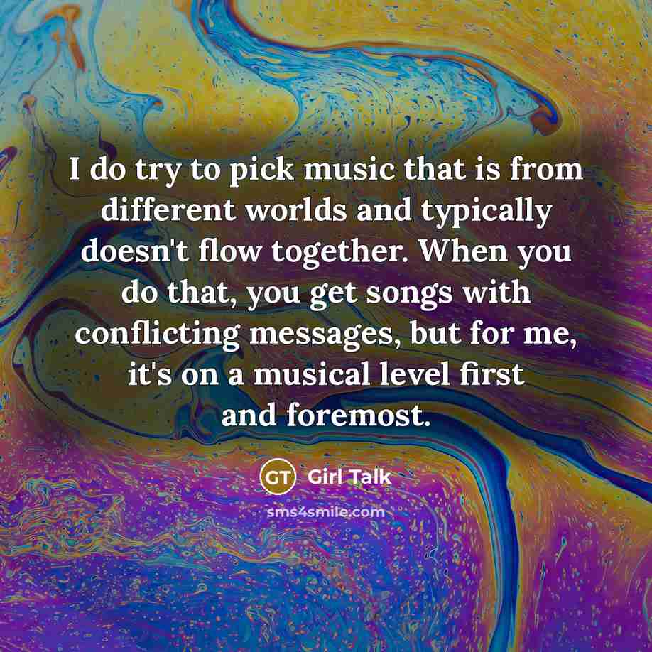 “I do try to pick music that is from different worlds and typically doesn't flow together. When you do that, you get songs with conflicting messages, but for me, it's on a musical level first and foremost.” quote by Girl Talk