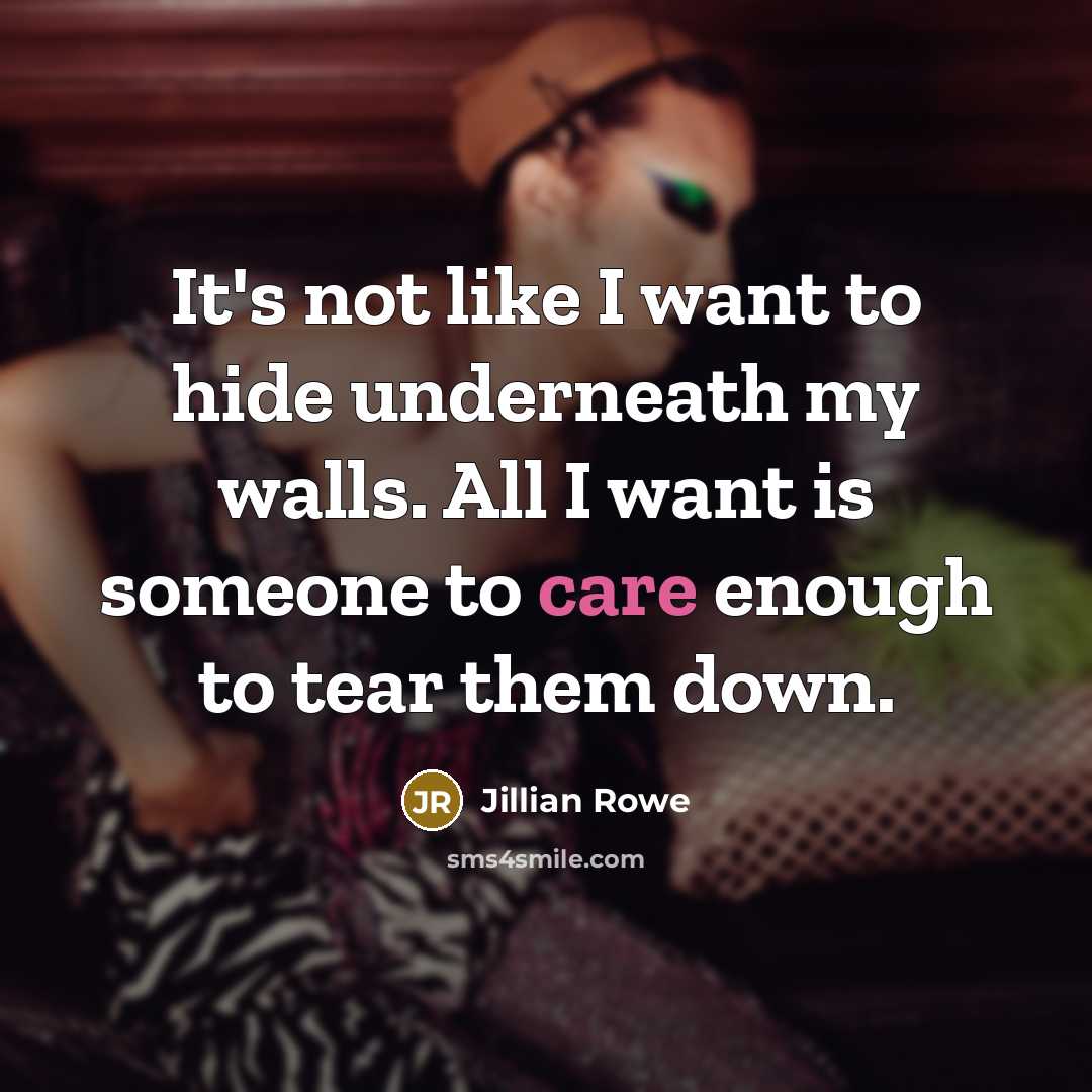 “It's not like I want to hide underneath my walls. All I want is someone to care enough to tear them down.” quote by Jillian Rowe