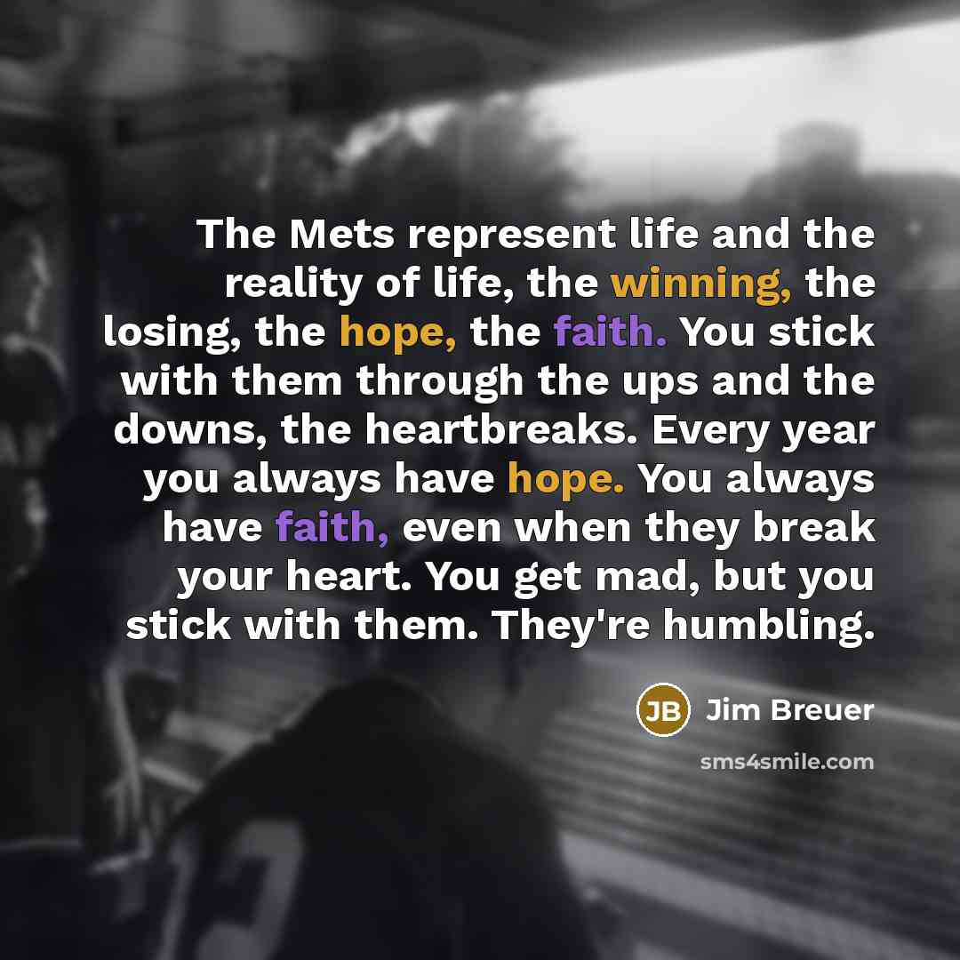 “The Mets represent life and the reality of life, the winning, the losing, the hope, the faith. You stick with them through the ups and the downs, the heartbreaks. Every year you always have hope. You always have faith, even when they break your heart. You get mad, but you stick with them. They're…” quote by Jim Breuer