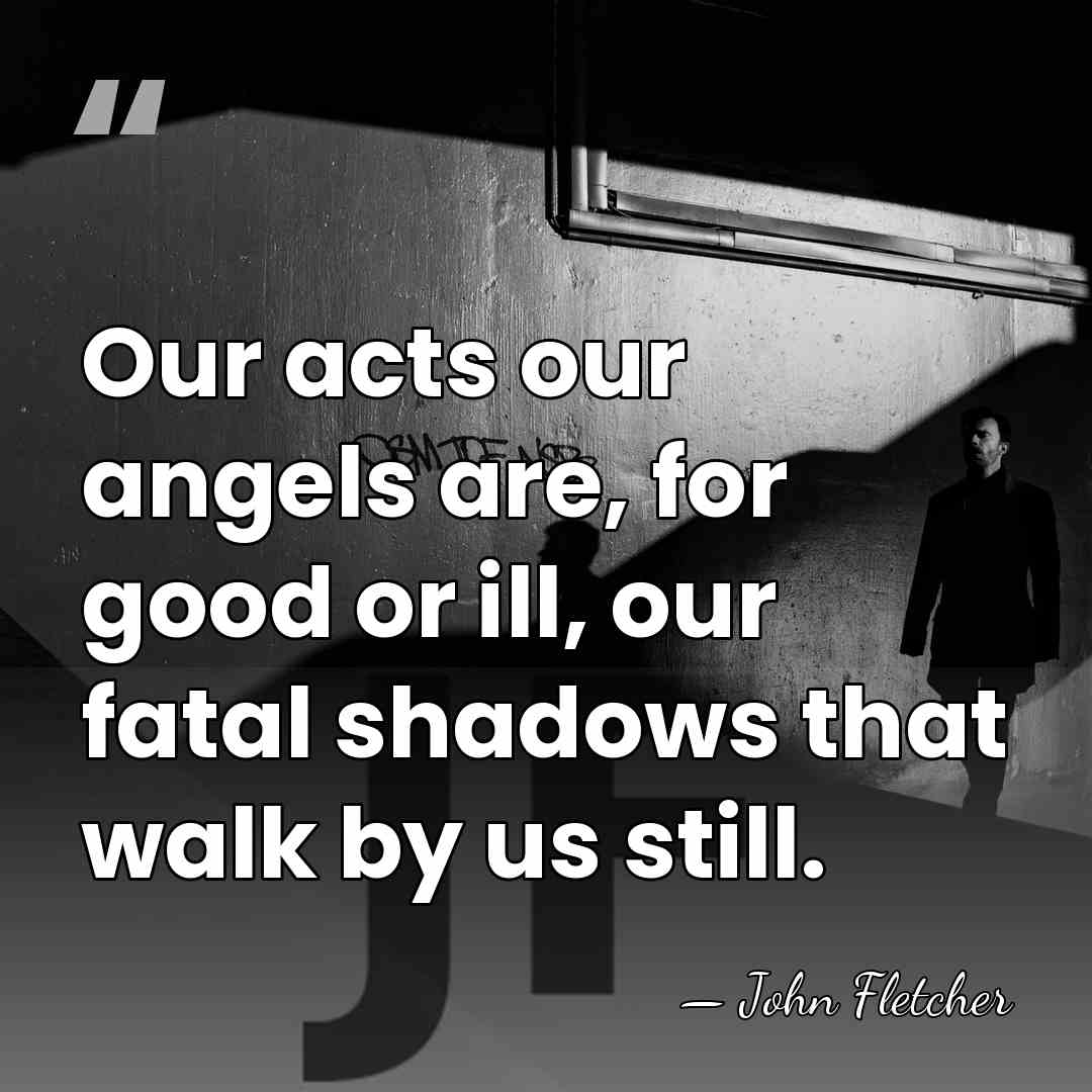 Our acts our angels are, for good or ill, our fatal shadows&hellip; - John Fletcher