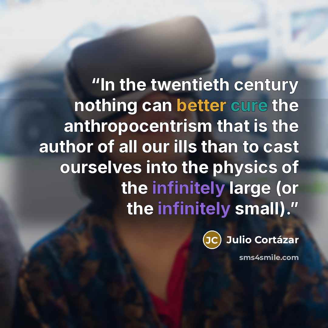 “In the twentieth century nothing can better cure the anthropocentrism that is the author of all our ills than to cast ourselves into the physics of the infinitely large (or the infinitely small).” quote by Julio Cortázar