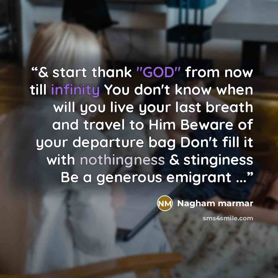“& start thank "GOD" from now till infinity You don't know when will you live your last breath and travel to Him Beware of your departure bag Don't fill it with nothingness & stinginess Be a generous emigrant ...” quote by Nagham marmar