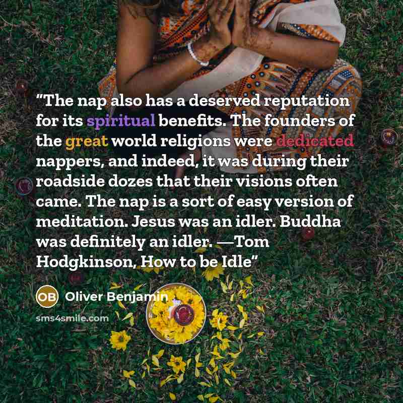 “The nap also has a deserved reputation for its spiritual benefits. The founders of the great world religions were dedicated nappers, and indeed, it was during their roadside dozes that their visions often came. The nap is a sort of easy version of meditation. Jesus was an idler. Buddha was…” quote by Oliver Benjamin
