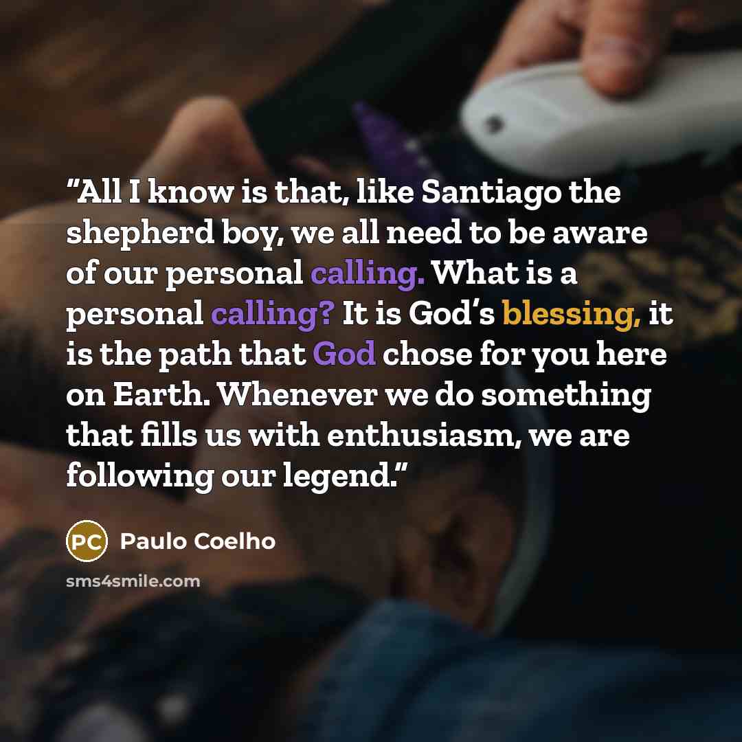 “All I know is that, like Santiago the shepherd boy, we all need to be aware of our personal calling. What is a personal calling? It is God’s blessing, it is the path that God chose for you here on Earth. Whenever we do something that fills us with enthusiasm, we are following our legend.” quote by Paulo Coelho