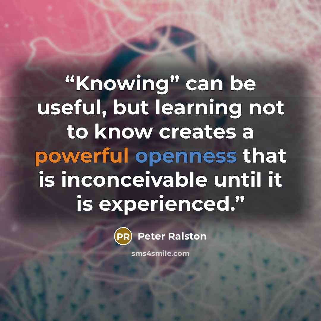 “Knowing” can be useful, but learning not to know creates a powerful openness that is inconceivable until it is experienced.” quote by Peter Ralston
