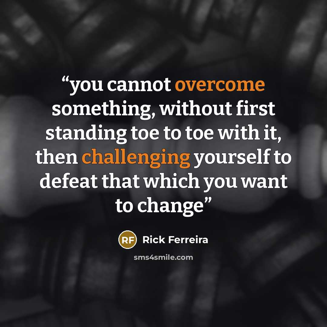 “you cannot overcome something, without first standing toe to toe with it, then challenging yourself to defeat that which you want to change” quote by Rick Ferreira