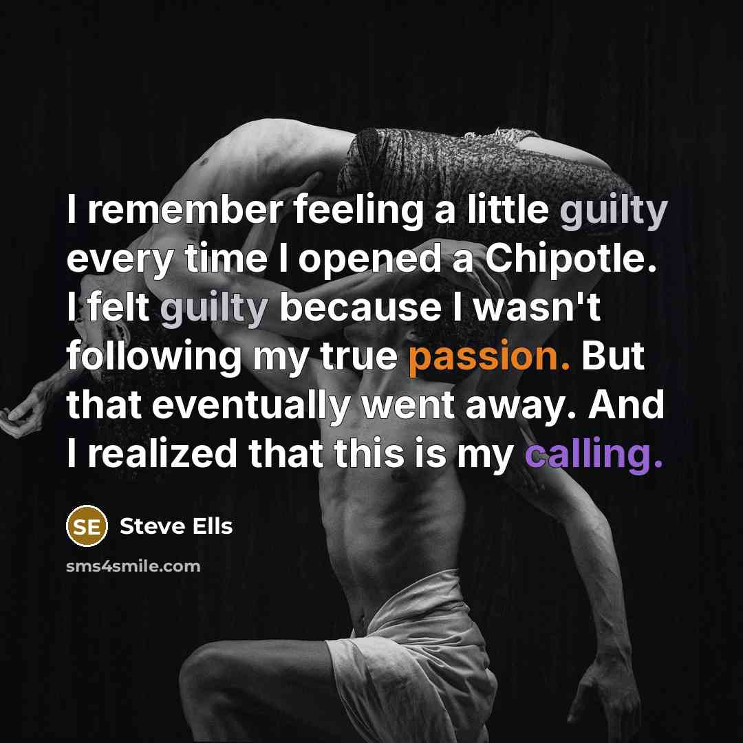 “I remember feeling a little guilty every time I opened a Chipotle. I felt guilty because I wasn't following my true passion. But that eventually went away. And I realized that this is my calling.” quote by Steve Ells